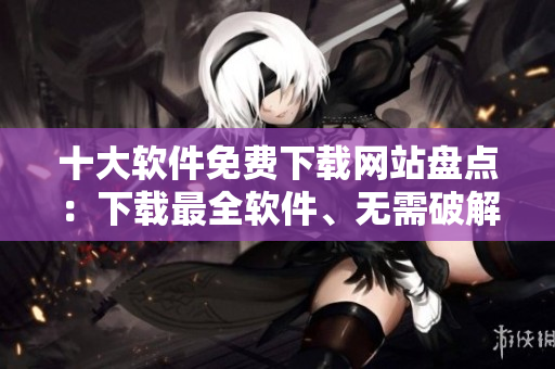 十大軟件免費(fèi)下載網(wǎng)站盤點(diǎn)：下載最全軟件、無(wú)需破解、安全可靠