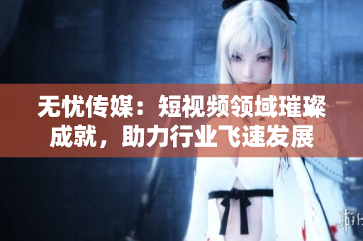 無憂傳媒：短視頻領(lǐng)域璀璨成就，助力行業(yè)飛速發(fā)展