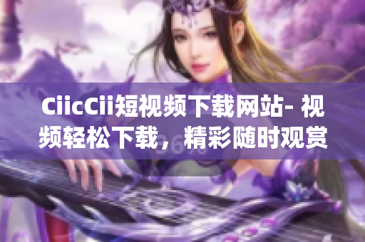 CiicCii短視頻下載網(wǎng)站- 視頻輕松下載，精彩隨時觀賞(1)