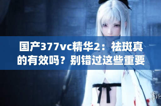 國產(chǎn)377vc精華2：祛斑真的有效嗎？別錯過這些重要信息(1)