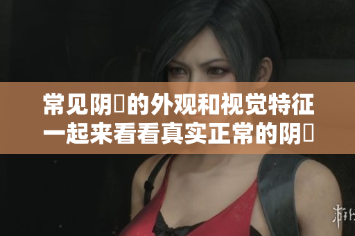 常見陰脣的外觀和視覺特征一起來看看真實(shí)正常的陰脣樣子!