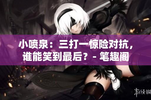 小噴泉：三打一驚險對抗，誰能笑到最后？- 筆趣閣