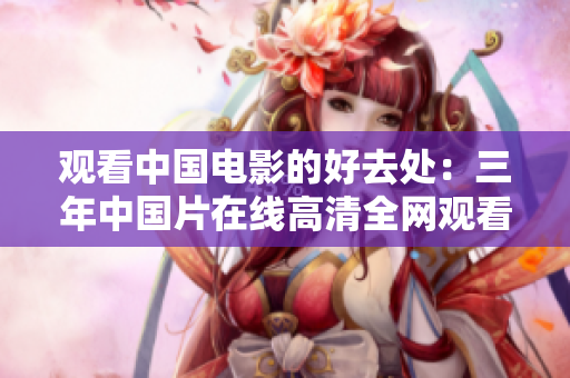 觀看中國(guó)電影的好去處：三年中國(guó)片在線(xiàn)高清全網(wǎng)觀看平臺(tái)