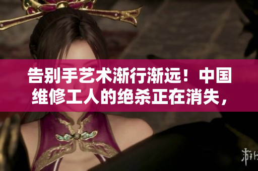 告別手藝術(shù)漸行漸遠(yuǎn)！中國維修工人的絕殺正在消失，留下何種深刻啟示？