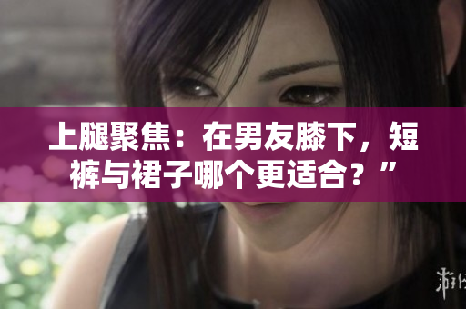 上腿聚焦：在男友膝下，短褲與裙子哪個更適合？”