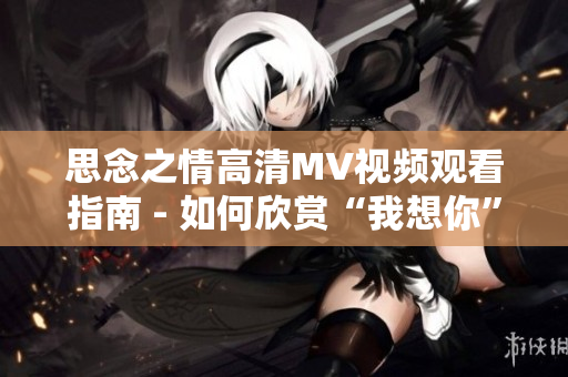 思念之情高清MV視頻觀看指南 - 如何欣賞“我想你”MV全程？