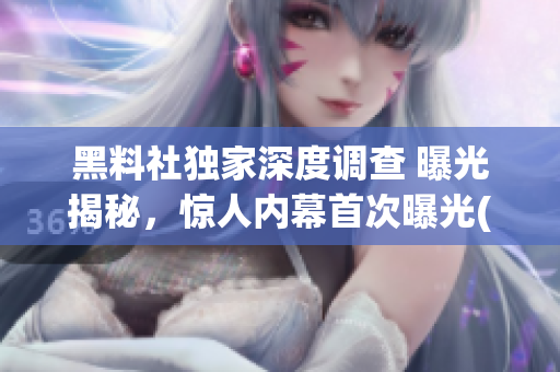黑料社獨(dú)家深度調(diào)查 曝光揭秘，驚人內(nèi)幕首次曝光(1)