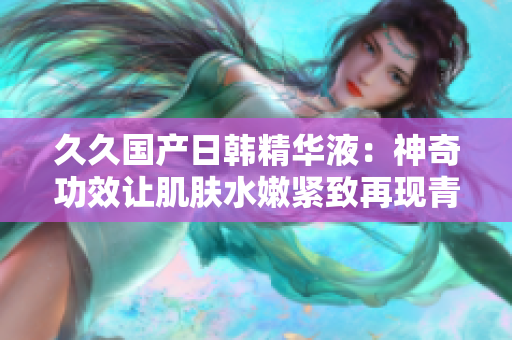 久久國(guó)產(chǎn)日韓精華液：神奇功效讓肌膚水嫩緊致再現(xiàn)青春活力