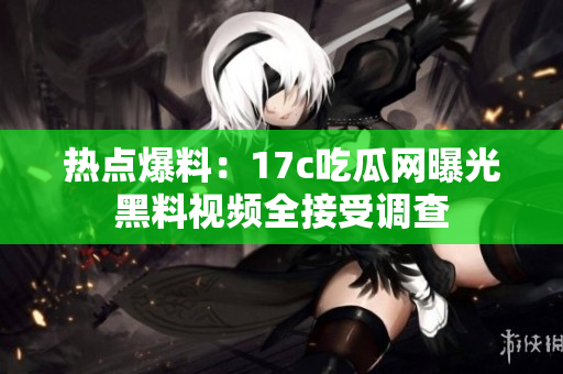 熱點爆料：17c吃瓜網(wǎng)曝光黑料視頻全接受調查