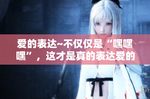 愛的表達~不僅僅是“嘿嘿嘿”，這才是真的表達愛的正確方式！