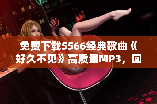 免費(fèi)下載5566經(jīng)典歌曲《好久不見》高質(zhì)量MP3，回憶青春再次喚醒