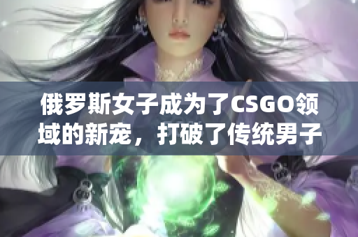俄羅斯女子成為了CSGO領(lǐng)域的新寵，打破了傳統(tǒng)男子主導(dǎo)的壁壘