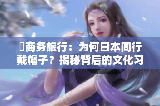 巜商務(wù)旅行：為何日本同行戴帽子？揭秘背后的文化習(xí)俗