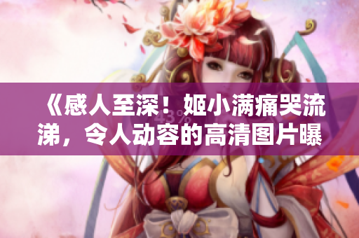 《感人至深！姬小滿痛哭流涕，令人動(dòng)容的高清圖片曝光了！》