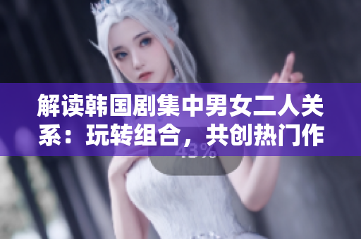 解讀韓國劇集中男女二人關(guān)系：玩轉(zhuǎn)組合，共創(chuàng)熱門作品