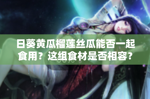 日葵黃瓜榴蓮絲瓜能否一起食用？這組食材是否相容？