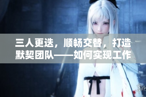 三人更迭，順暢交替，打造默契團(tuán)隊(duì)——如何實(shí)現(xiàn)工作輪換的最佳實(shí)踐