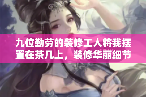 九位勤勞的裝修工人將我擺置在茶幾上，裝修華麗細(xì)節(jié)加持
