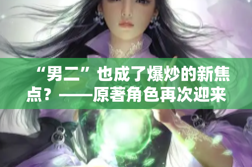 “男二”也成了爆炒的新焦點(diǎn)？——原著角色再次迎來(lái)翻拍熱潮