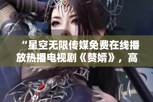 “星空無(wú)限傳媒免費(fèi)在線播放熱播電視劇《贅婿》，高清觀看無(wú)廣告！”