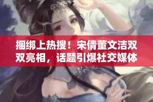 捆綁上熱搜！宋倩董文潔雙雙亮相，話題引爆社交媒體