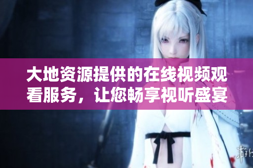 大地資源提供的在線視頻觀看服務(wù)，讓您暢享視聽盛宴