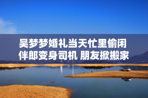 吳夢(mèng)夢(mèng)婚禮當(dāng)天忙里偷閑 伴郎變身司機(jī) 朋友掀搬家熱潮