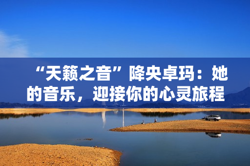 “天籟之音”降央卓瑪：她的音樂，迎接你的心靈旅程。