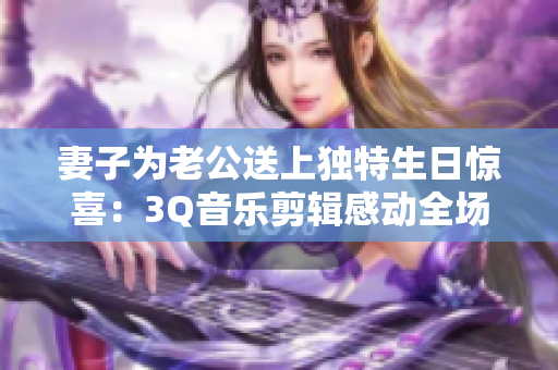 妻子為老公送上獨(dú)特生日驚喜：3Q音樂剪輯感動全場