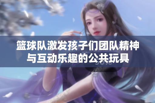 籃球隊激發(fā)孩子們團隊精神與互動樂趣的公共玩具