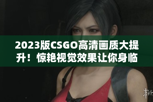 2023版CSGO高清畫質大提升！驚艷視覺效果讓你身臨其境