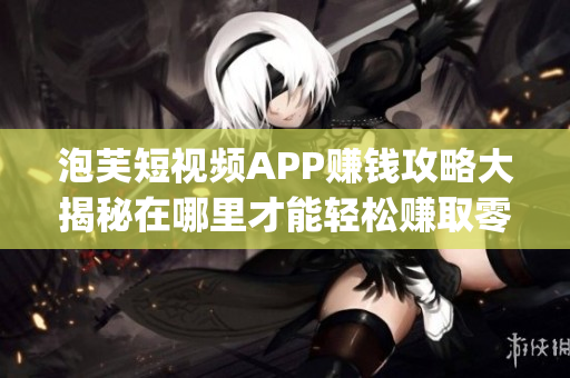 泡芙短視頻APP賺錢攻略大揭秘在哪里才能輕松賺取零花錢？(1)