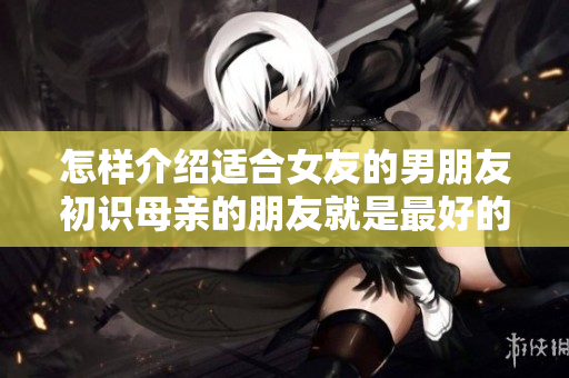 怎樣介紹適合女友的男朋友初識母親的朋友就是最好的途徑