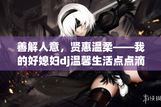 善解人意，賢惠溫柔——我的好媳婦dj溫馨生活點點滴滴