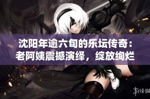 沈陽年逾六旬的樂壇傳奇：老阿姨震撼演繹，綻放絢爛成就