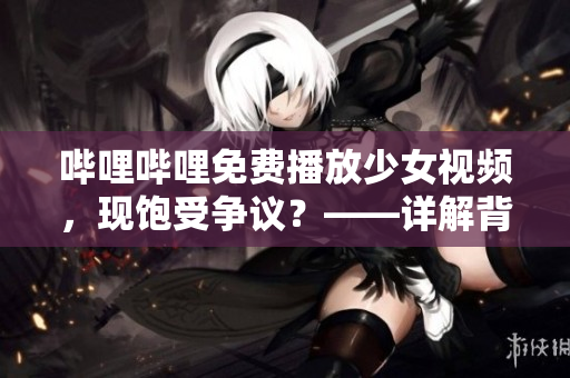 嗶哩嗶哩免費播放少女視頻，現(xiàn)飽受爭議？——詳解背后種種問題及如何保護未成年人的健康成長