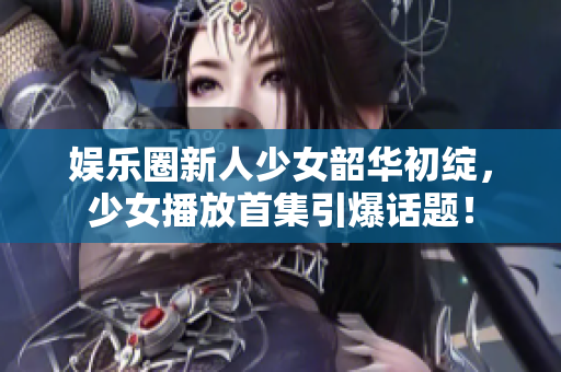 娛樂圈新人少女韶華初綻，少女播放首集引爆話題！
