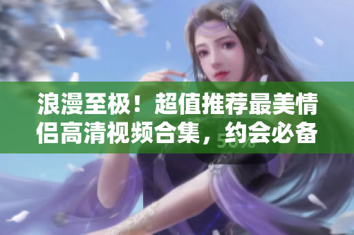 浪漫至極！超值推薦最美情侶高清視頻合集，約會必備！