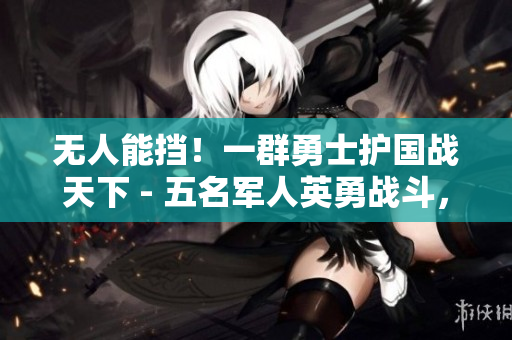 無人能擋！一群勇士護國戰(zhàn)天下 - 五名軍人英勇戰(zhàn)斗，力挽狂瀾，彪炳軍史！