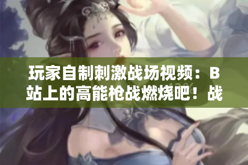 玩家自制刺激戰(zhàn)場視頻：B站上的高能槍戰(zhàn)燃燒吧！戰(zhàn)場！