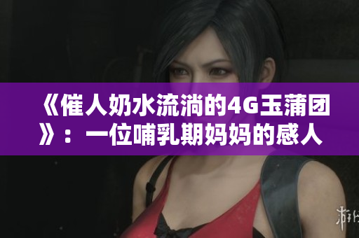 《催人奶水流淌的4G玉蒲團》：一位哺乳期媽媽的感人故事