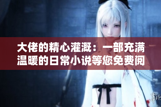大佬的精心灌溉：一部充滿溫暖的日常小說等您免費(fèi)閱讀