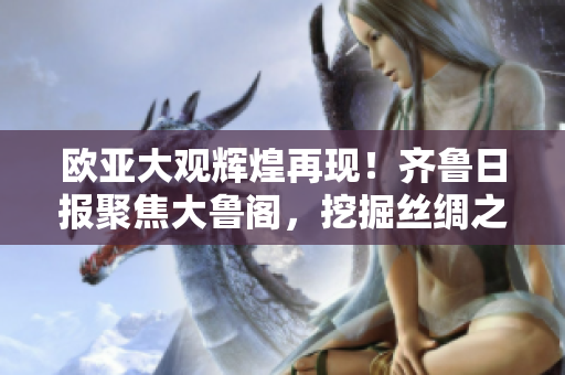 歐亞大觀輝煌再現(xiàn)！齊魯日報聚焦大魯閣，挖掘絲綢之路文明遺產(chǎn)！