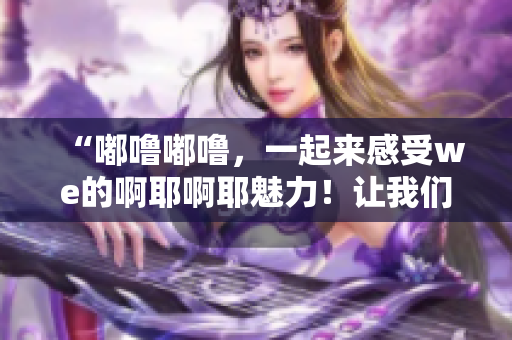 “嘟嚕嘟嚕，一起來感受we的啊耶啊耶魅力！讓我們一起探索吧！”