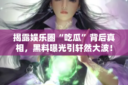 揭露娛樂圈“吃瓜”背后真相，黑料曝光引軒然大波！