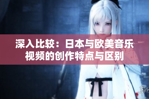 深入比較：日本與歐美音樂視頻的創(chuàng)作特點與區(qū)別