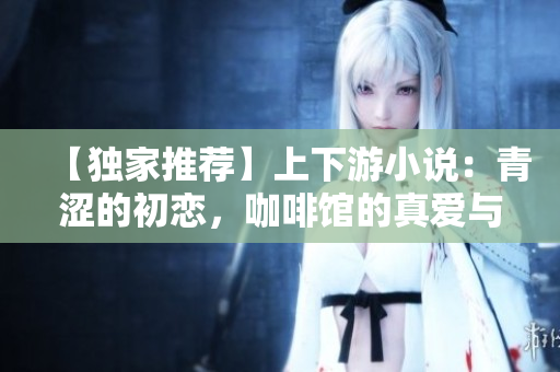 【獨家推薦】上下游小說：青澀的初戀，咖啡館的真愛與無盡欲望