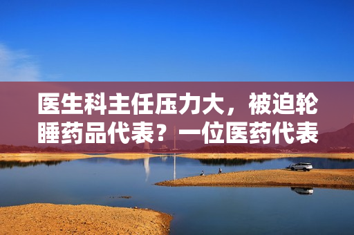 醫(yī)生科主任壓力大，被迫輪睡藥品代表？一位醫(yī)藥代表的職業(yè)現(xiàn)狀調(diào)查