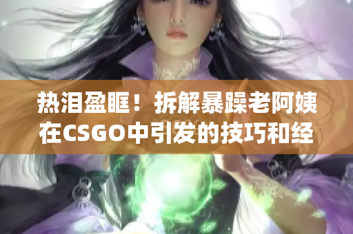 熱淚盈眶！拆解暴躁老阿姨在CSGO中引發(fā)的技巧和經(jīng)驗(yàn)分享(1)