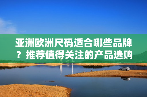 亞洲歐洲尺碼適合哪些品牌？推薦值得關注的產(chǎn)品選購指南